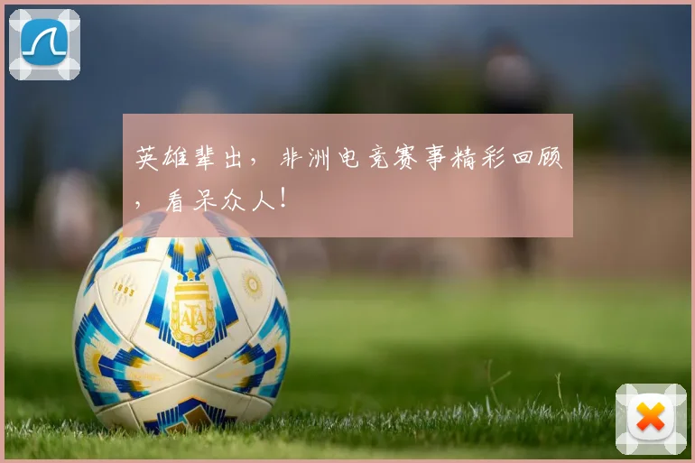 英雄辈出,非洲电竞赛事精彩回顾,看呆众人!
