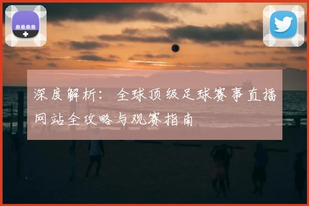 深度解析:全球顶级足球赛事直播网站全攻略与观赛指南