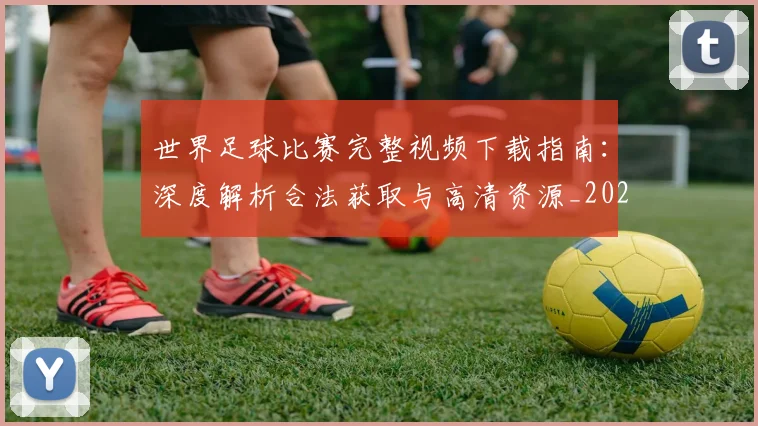 世界足球比赛完整视频下载指南：深度解析合法获取与高清资源_20260609201503