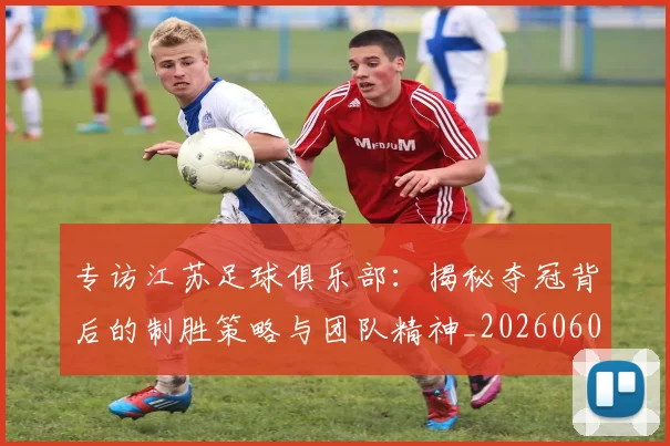 专访江苏足球俱乐部:揭秘夺冠背后的制胜策略与团队精神_20260609201228