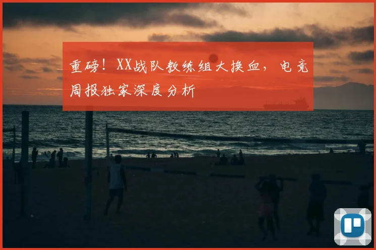 重磅!XX战队教练组大换血,电竞周报独家深度分析