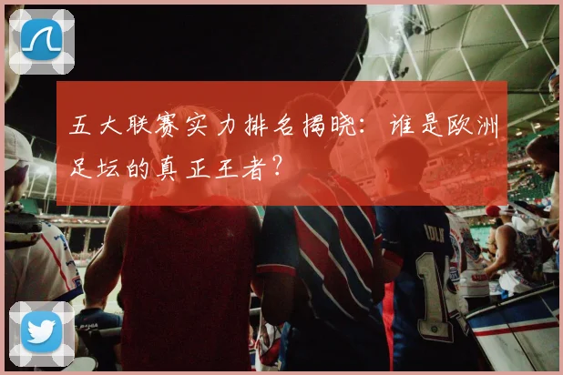 五大联赛实力排名揭晓：谁是欧洲足坛的真正王者？