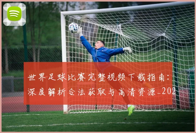 世界足球比赛完整视频下载指南:深度解析合法获取与高清资源_20260609201503